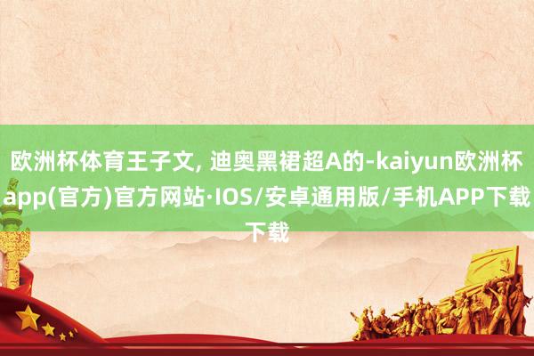 欧洲杯体育王子文, 迪奥黑裙超A的-kaiyun欧洲杯app(官方)官方网站·IOS/安卓通用版/手机APP下载