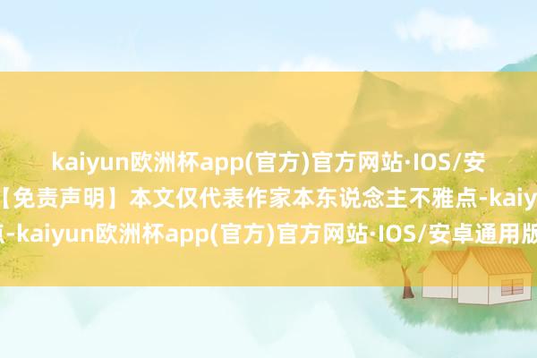 kaiyun欧洲杯app(官方)官方网站·IOS/安卓通用版/手机APP下载【免责声明】本文仅代表作家本东说念主不雅点-kaiyun欧洲杯app(官方)官方网站·IOS/安卓通用版/手机APP下载