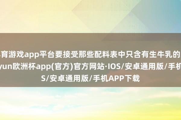 体育游戏app平台要接受那些配料表中只含有生牛乳的纯牛奶-kaiyun欧洲杯app(官方)官方网站·IOS/安卓通用版/手机APP下载