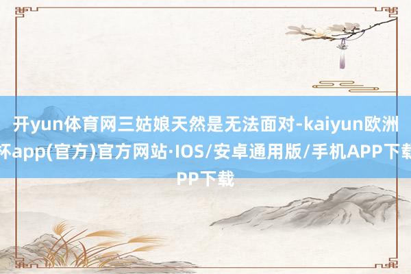 开yun体育网三姑娘天然是无法面对-kaiyun欧洲杯app(官方)官方网站·IOS/安卓通用版/手机APP下载