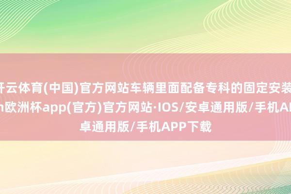 开云体育(中国)官方网站车辆里面配备专科的固定安装-kaiyun欧洲杯app(官方)官方网站·IOS/安卓通用版/手机APP下载