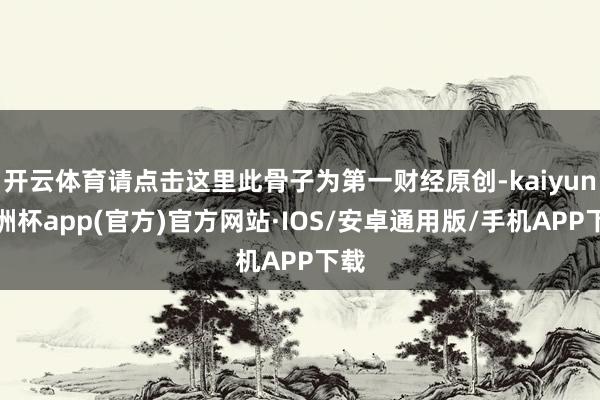 开云体育请点击这里此骨子为第一财经原创-kaiyun欧洲杯app(官方)官方网站·IOS/安卓通用版/手机APP下载