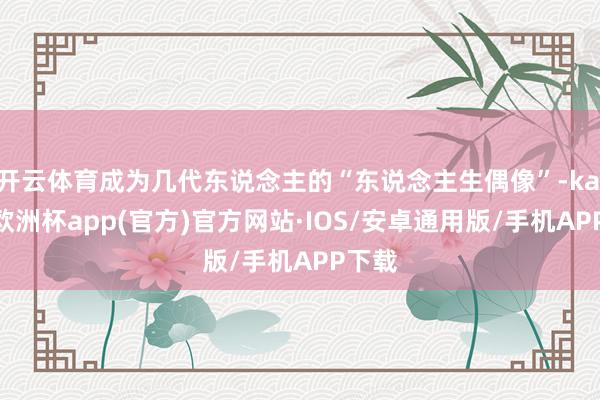 开云体育成为几代东说念主的“东说念主生偶像”-kaiyun欧洲杯app(官方)官方网站·IOS/安卓通用版/手机APP下载