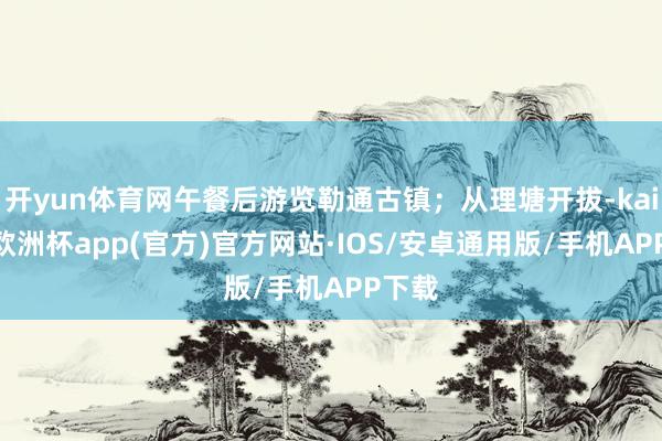 开yun体育网午餐后游览勒通古镇；从理塘开拔-kaiyun欧洲杯app(官方)官方网站·IOS/安卓通用版/手机APP下载