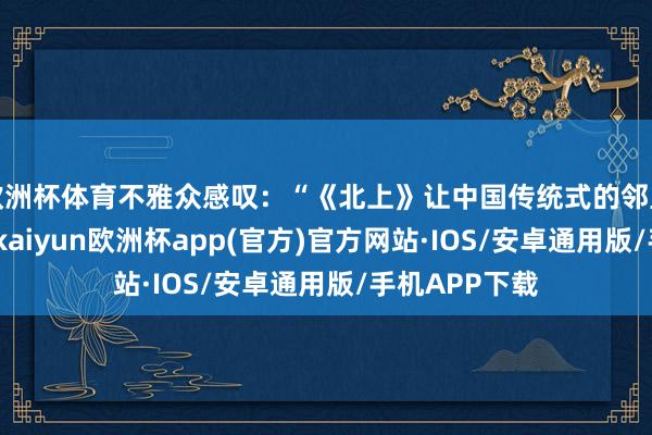 欧洲杯体育不雅众感叹：“《北上》让中国传统式的邻里关连追念了-kaiyun欧洲杯app(官方)官方网站·IOS/安卓通用版/手机APP下载