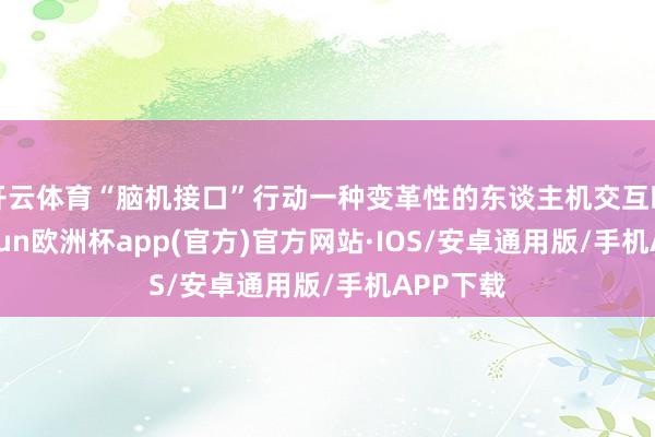开云体育“脑机接口”行动一种变革性的东谈主机交互时期-kaiyun欧洲杯app(官方)官方网站·IOS/安卓通用版/手机APP下载