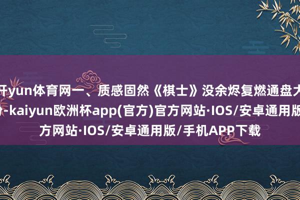 开yun体育网一、质感固然《棋士》没余烬复燃通盘大白字幕施展年份-kaiyun欧洲杯app(官方)官方网站·IOS/安卓通用版/手机APP下载