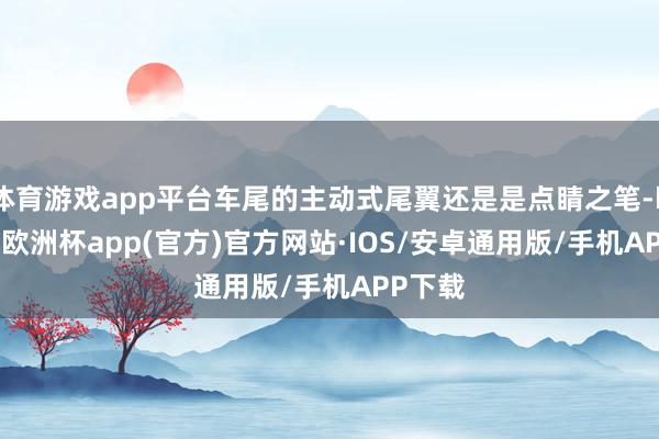 体育游戏app平台车尾的主动式尾翼还是是点睛之笔-kaiyun欧洲杯app(官方)官方网站·IOS/安卓通用版/手机APP下载