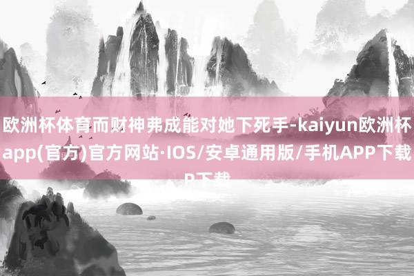 欧洲杯体育而财神弗成能对她下死手-kaiyun欧洲杯app(官方)官方网站·IOS/安卓通用版/手机APP下载