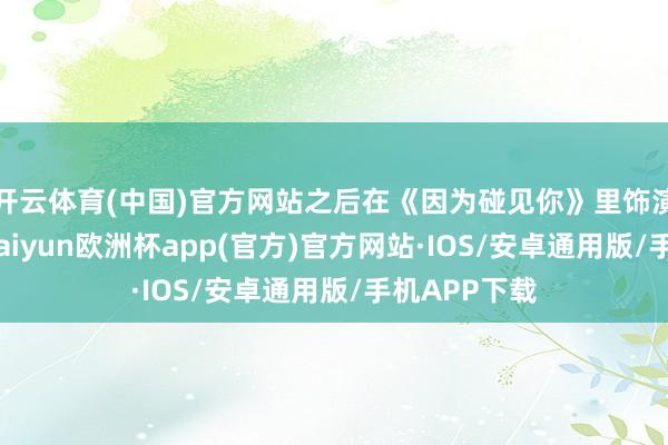 开云体育(中国)官方网站之后在《因为碰见你》里饰演的张果果-kaiyun欧洲杯app(官方)官方网站·IOS/安卓通用版/手机APP下载