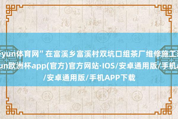 开yun体育网”在富溪乡富溪村双坑口组茶厂维修施工现场-kaiyun欧洲杯app(官方)官方网站·IOS/安卓通用版/手机APP下载