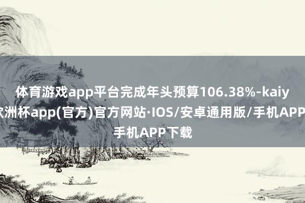 体育游戏app平台完成年头预算106.38%-kaiyun欧洲杯app(官方)官方网站·IOS/安卓通用版/手机APP下载