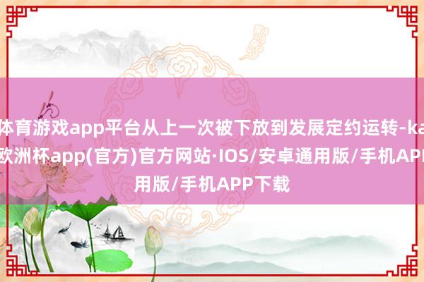 体育游戏app平台从上一次被下放到发展定约运转-kaiyun欧洲杯app(官方)官方网站·IOS/安卓通用版/手机APP下载