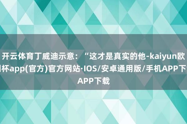开云体育丁威迪示意：“这才是真实的他-kaiyun欧洲杯app(官方)官方网站·IOS/安卓通用版/手机APP下载