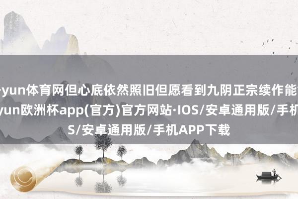 开yun体育网但心底依然照旧但愿看到九阴正宗续作能够出现-kaiyun欧洲杯app(官方)官方网站·IOS/安卓通用版/手机APP下载