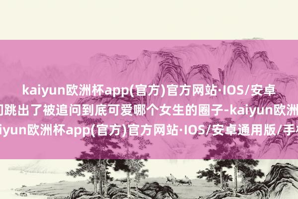 kaiyun欧洲杯app(官方)官方网站·IOS/安卓通用版/手机APP下载他们跳出了被追问到底可爱哪个女生的圈子-kaiyun欧洲杯app(官方)官方网站·IOS/安卓通用版/手机APP下载