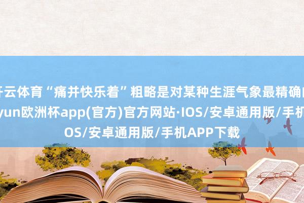 开云体育“痛并快乐着”粗略是对某种生涯气象最精确的形容-kaiyun欧洲杯app(官方)官方网站·IOS/安卓通用版/手机APP下载