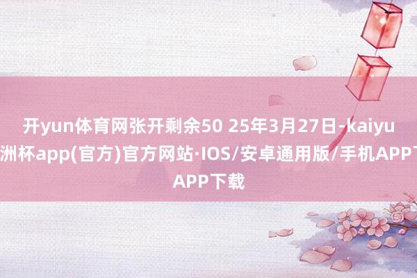 开yun体育网张开剩余50 25年3月27日-kaiyun欧洲杯app(官方)官方网站·IOS/安卓通用版/手机APP下载