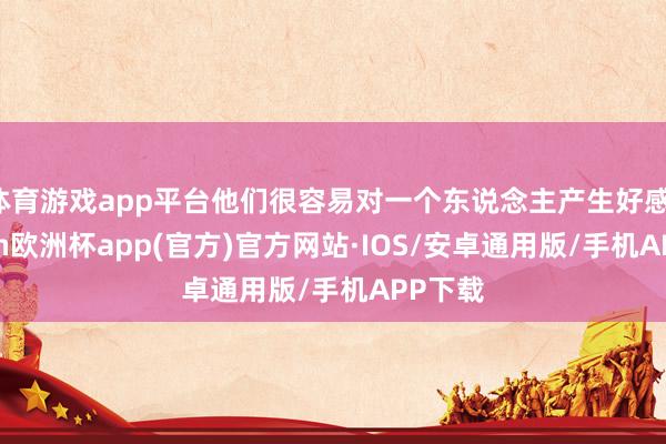 体育游戏app平台他们很容易对一个东说念主产生好感-kaiyun欧洲杯app(官方)官方网站·IOS/安卓通用版/手机APP下载
