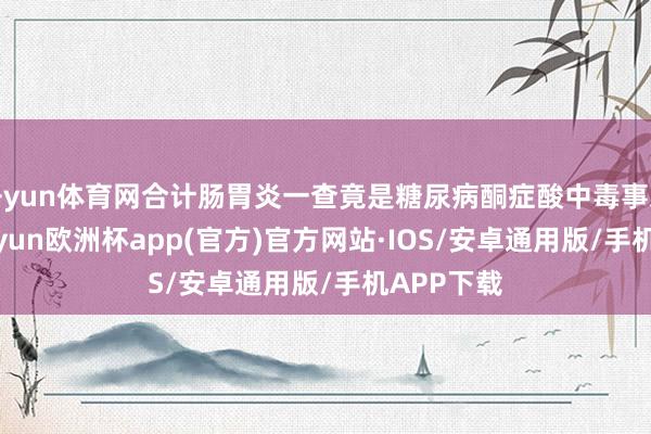 开yun体育网合计肠胃炎一查竟是糖尿病酮症酸中毒事发今日-kaiyun欧洲杯app(官方)官方网站·IOS/安卓通用版/手机APP下载