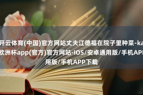 开云体育(中国)官方网站丈夫江德福在院子里种菜-kaiyun欧洲杯app(官方)官方网站·IOS/安卓通用版/手机APP下载