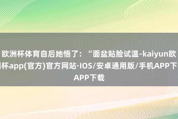 欧洲杯体育自后她悟了：“面盆贴脸试温-kaiyun欧洲杯app(官方)官方网站·IOS/安卓通用版/手机APP下载