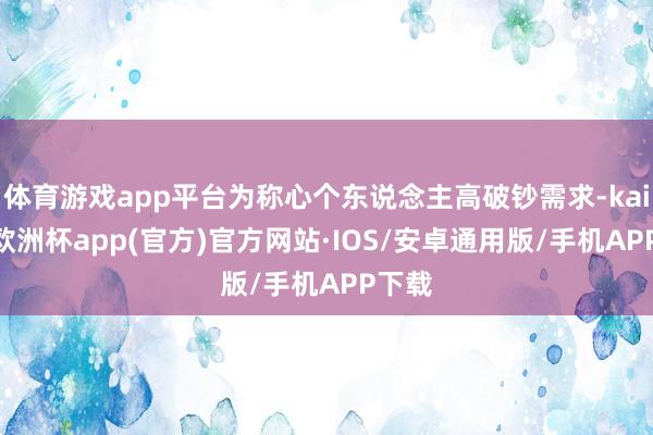 体育游戏app平台为称心个东说念主高破钞需求-kaiyun欧洲杯app(官方)官方网站·IOS/安卓通用版/手机APP下载