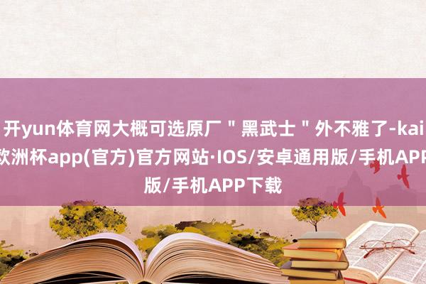 开yun体育网大概可选原厂＂黑武士＂外不雅了-kaiyun欧洲杯app(官方)官方网站·IOS/安卓通用版/手机APP下载