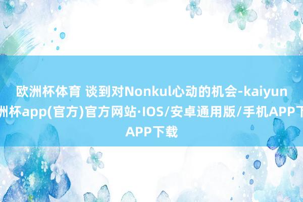 欧洲杯体育 谈到对Nonkul心动的机会-kaiyun欧洲杯app(官方)官方网站·IOS/安卓通用版/手机APP下载