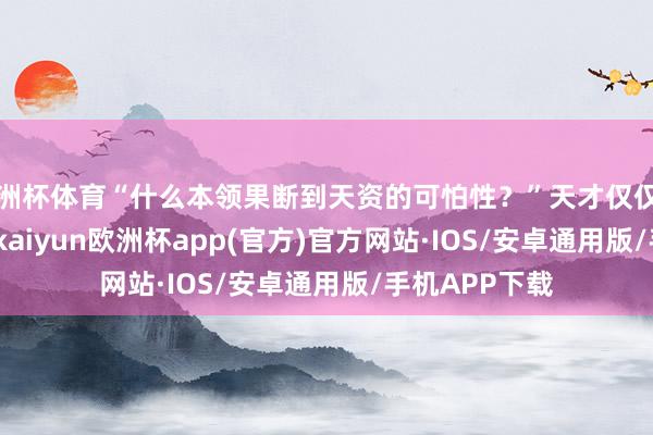 欧洲杯体育“什么本领果断到天资的可怕性？”天才仅仅见他的门槛...-kaiyun欧洲杯app(官方)官方网站·IOS/安卓通用版/手机APP下载