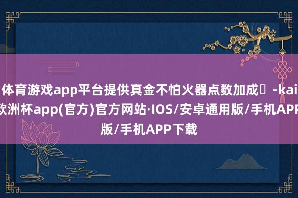 体育游戏app平台提供真金不怕火器点数加成‌-kaiyun欧洲杯app(官方)官方网站·IOS/安卓通用版/手机APP下载
