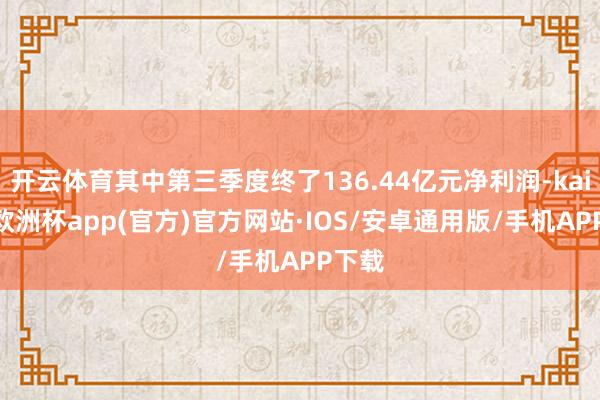 开云体育其中第三季度终了136.44亿元净利润-kaiyun欧洲杯app(官方)官方网站·IOS/安卓通用版/手机APP下载