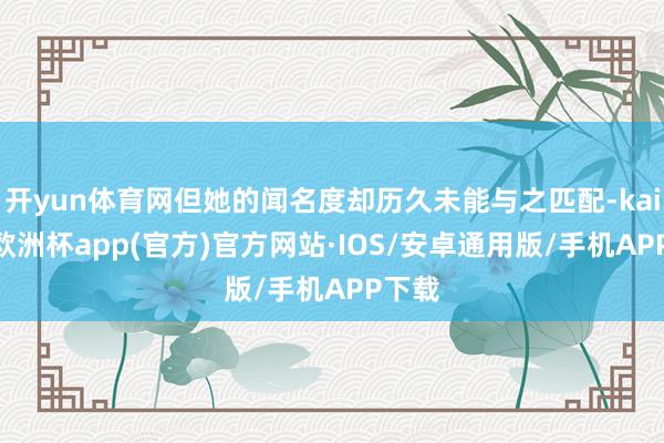 开yun体育网但她的闻名度却历久未能与之匹配-kaiyun欧洲杯app(官方)官方网站·IOS/安卓通用版/手机APP下载
