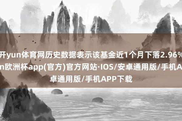 开yun体育网历史数据表示该基金近1个月下落2.96%-kaiyun欧洲杯app(官方)官方网站·IOS/安卓通用版/手机APP下载