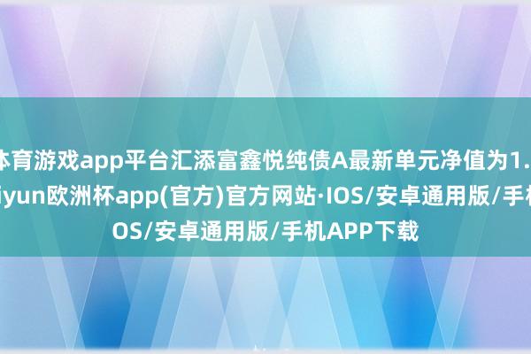 体育游戏app平台汇添富鑫悦纯债A最新单元净值为1.0244元-kaiyun欧洲杯app(官方)官方网站·IOS/安卓通用版/手机APP下载