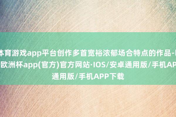 体育游戏app平台创作多首宽裕浓郁场合特点的作品-kaiyun欧洲杯app(官方)官方网站·IOS/安卓通用版/手机APP下载