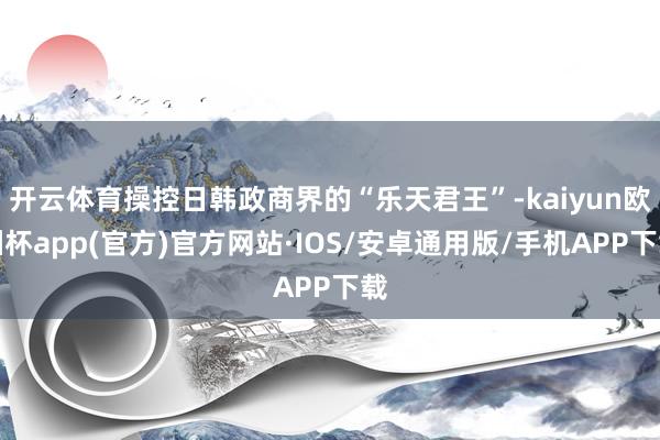 开云体育操控日韩政商界的“乐天君王”-kaiyun欧洲杯app(官方)官方网站·IOS/安卓通用版/手机APP下载