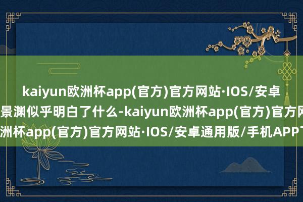 kaiyun欧洲杯app(官方)官方网站·IOS/安卓通用版/手机APP下载迟景渊似乎明白了什么-kaiyun欧洲杯app(官方)官方网站·IOS/安卓通用版/手机APP下载