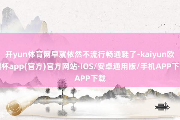 开yun体育网早就依然不流行畅通鞋了-kaiyun欧洲杯app(官方)官方网站·IOS/安卓通用版/手机APP下载