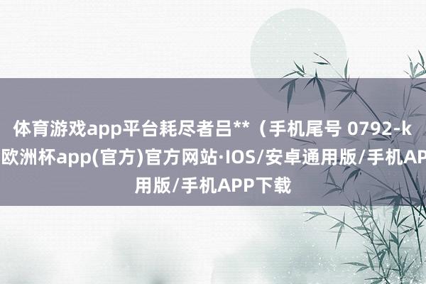 体育游戏app平台耗尽者吕**（手机尾号 0792-kaiyun欧洲杯app(官方)官方网站·IOS/安卓通用版/手机APP下载