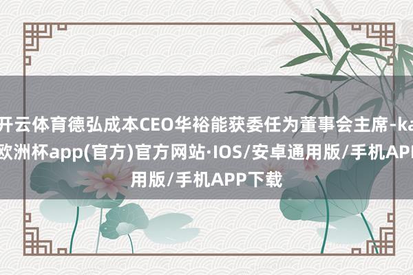 开云体育德弘成本CEO华裕能获委任为董事会主席-kaiyun欧洲杯app(官方)官方网站·IOS/安卓通用版/手机APP下载