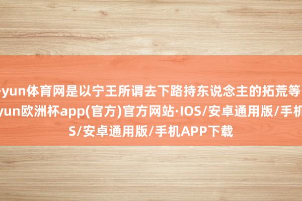 开yun体育网是以宁王所谓去下路持东说念主的拓荒等于错的-kaiyun欧洲杯app(官方)官方网站·IOS/安卓通用版/手机APP下载