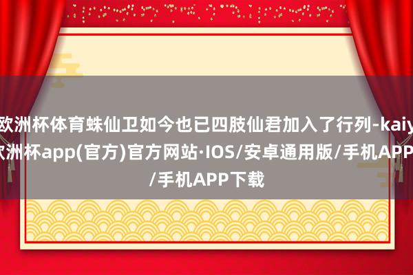 欧洲杯体育蛛仙卫如今也已四肢仙君加入了行列-kaiyun欧洲杯app(官方)官方网站·IOS/安卓通用版/手机APP下载